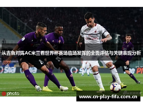 从吉鲁对阵AC米兰看世界杯赛场临场发挥的全面评估与关键表现分析
